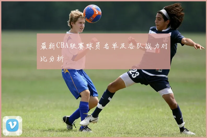 最新CBA联赛球员名单及各队战力对比分析