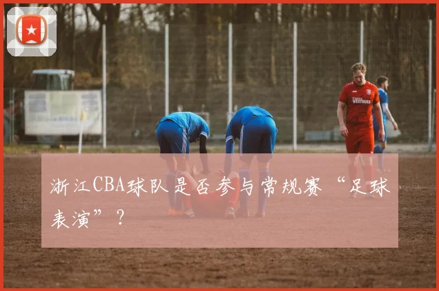 浙江CBA球队是否参与常规赛“足球表演”？